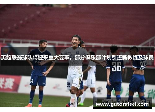 英超联赛球队将迎来重大变革，部分俱乐部计划引进新教练及球员